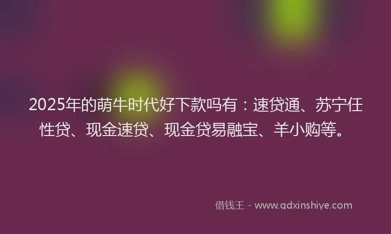 2025年的萌牛时代好下款吗有：速贷通、苏宁任性贷、现金速贷、现金贷易融宝、羊小购等。