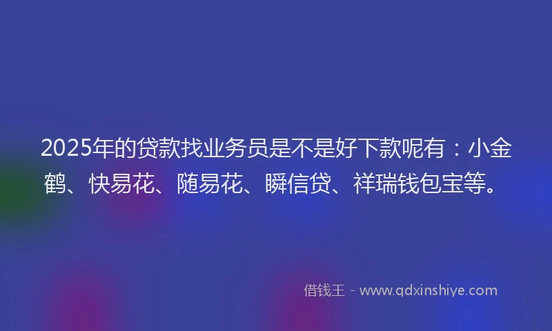 2025年的贷款找业务员是不是好下款呢有：小金鹤、快易花、随易花、瞬信贷、祥瑞钱包宝等。