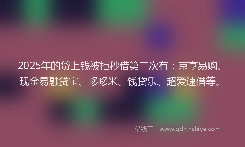 2025年的贷上钱被拒秒借第二次有：京享易购、现金易融贷宝、哆哆米、钱贷乐、超爱速借等。