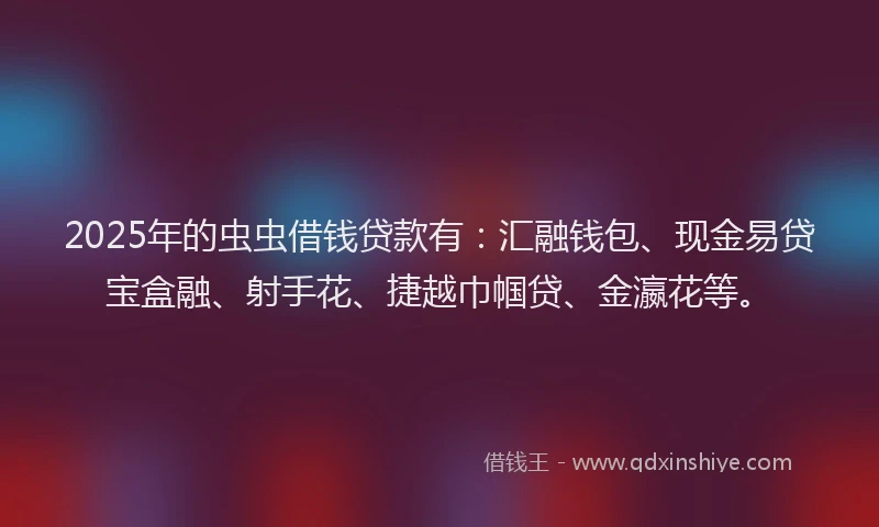 2025年的虫虫借钱贷款有：汇融钱包、现金易贷宝盒融、射手花、捷越巾帼贷、金瀛花等。