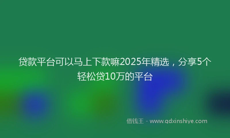贷款平台可以马上下款嘛2025年精选，分享5个轻松贷10万的平台