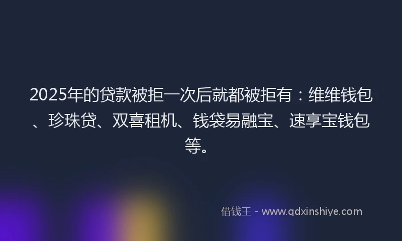 2025年的贷款被拒一次后就都被拒有：维维钱包、珍珠贷、双喜租机、钱袋易融宝、速享宝钱包等。