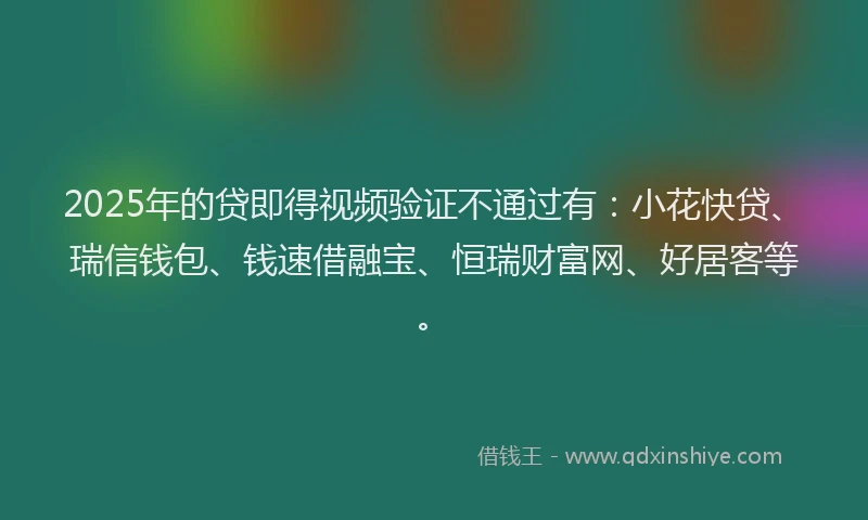 2025年的贷即得视频验证不通过有：小花快贷、瑞信钱包、钱速借融宝、恒瑞财富网、好居客等。