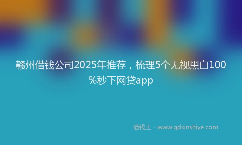 赣州借钱公司2025年推荐，梳理5个无视黑白100%秒下网贷app