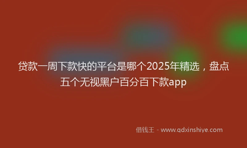 贷款一周下款快的平台是哪个2025年精选，盘点五个无视黑户百分百下款app