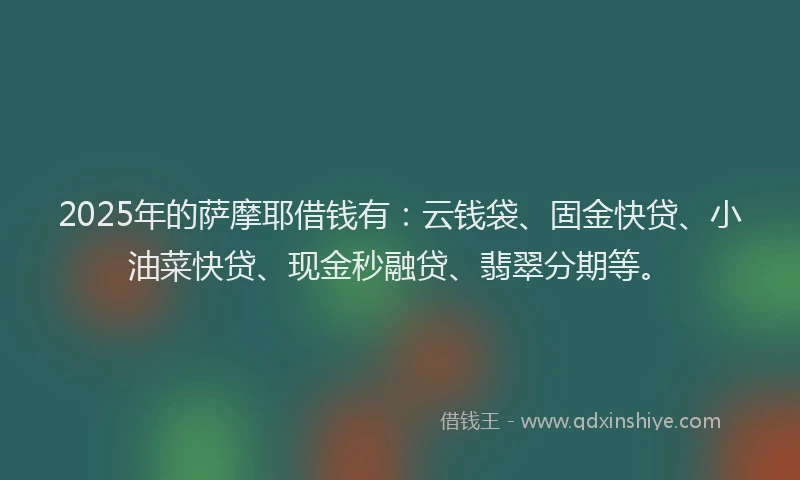2025年的萨摩耶借钱有：云钱袋、固金快贷、小油菜快贷、现金秒融贷、翡翠分期等。