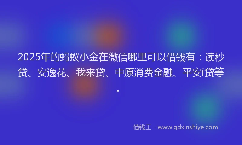 2025年的蚂蚁小金在微信哪里可以借钱有：读秒贷、安逸花、我来贷、中原消费金融、平安i贷等。