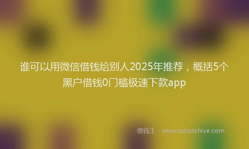 谁可以用微信借钱给别人2025年推荐，概括5个黑户借钱0门槛极速下款app