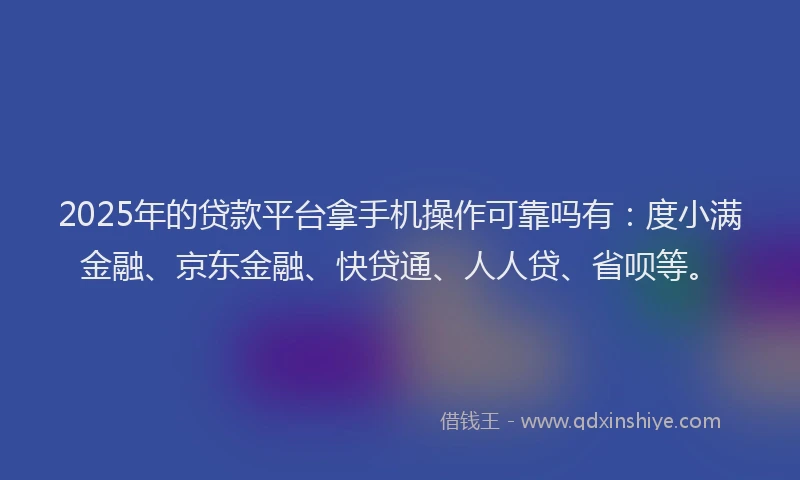 2025年的贷款平台拿手机操作可靠吗有：度小满金融、京东金融、快贷通、人人贷、省呗等。