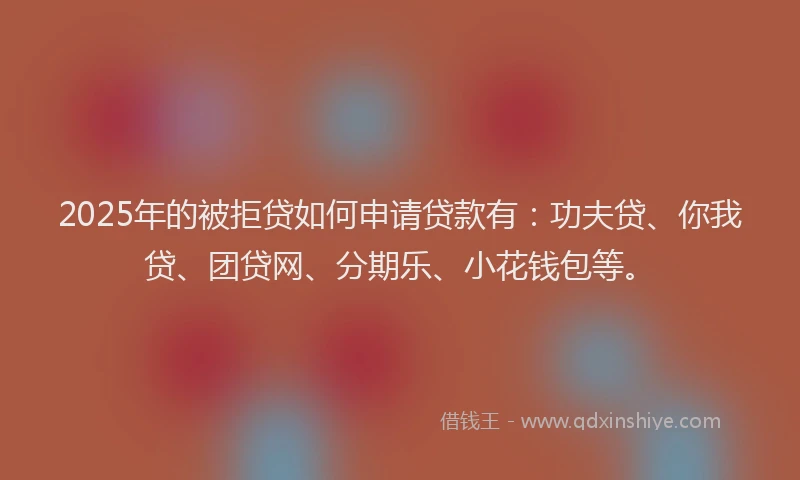 2025年的被拒贷如何申请贷款有：功夫贷、你我贷、团贷网、分期乐、小花钱包等。