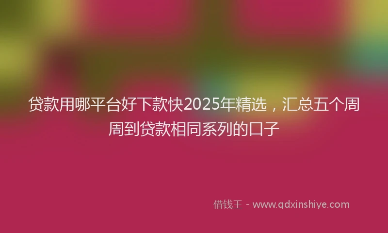 贷款用哪平台好下款快2025年精选，汇总五个周周到贷款相同系列的口子