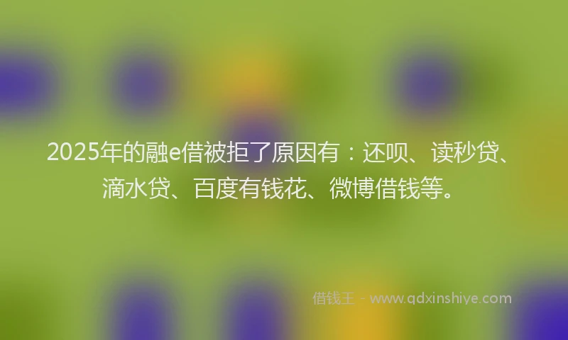 2025年的融e借被拒了原因有：还呗、读秒贷、滴水贷、百度有钱花、微博借钱等。