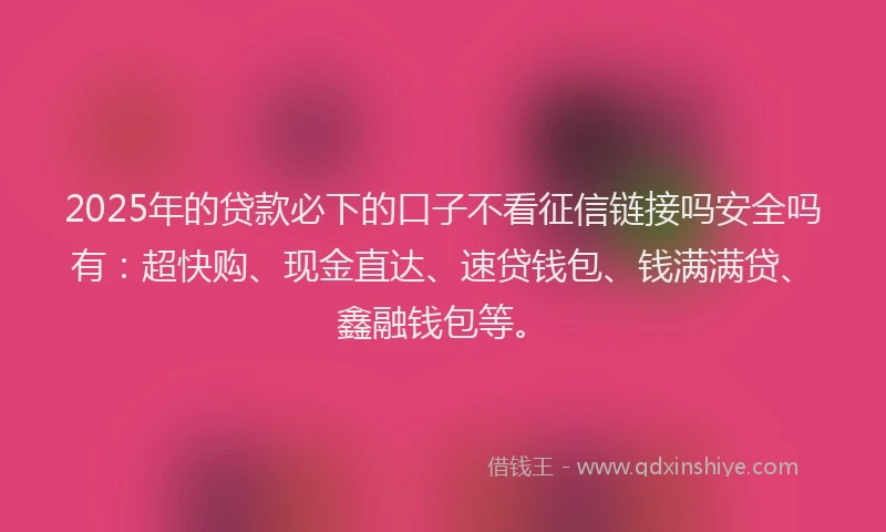 2025年的贷款必下的口子不看征信链接吗安全吗有：超快购、现金直达、速贷钱包、钱满满贷、鑫融钱包等。