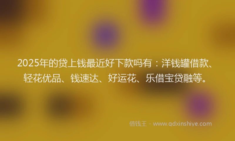 2025年的贷上钱最近好下款吗有：洋钱罐借款、轻花优品、钱速达、好运花、乐借宝贷融等。