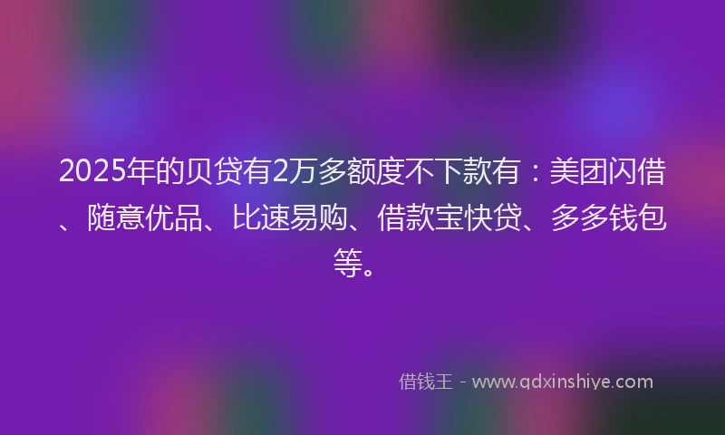 2025年的贝贷有2万多额度不下款有：美团闪借、随意优品、比速易购、借款宝快贷、多多钱包等。