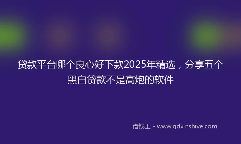 贷款平台哪个良心好下款2025年精选，分享五个黑白贷款不是高炮的软件
