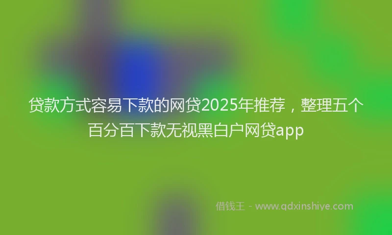 贷款方式容易下款的网贷2025年推荐，整理五个百分百下款无视黑白户网贷app