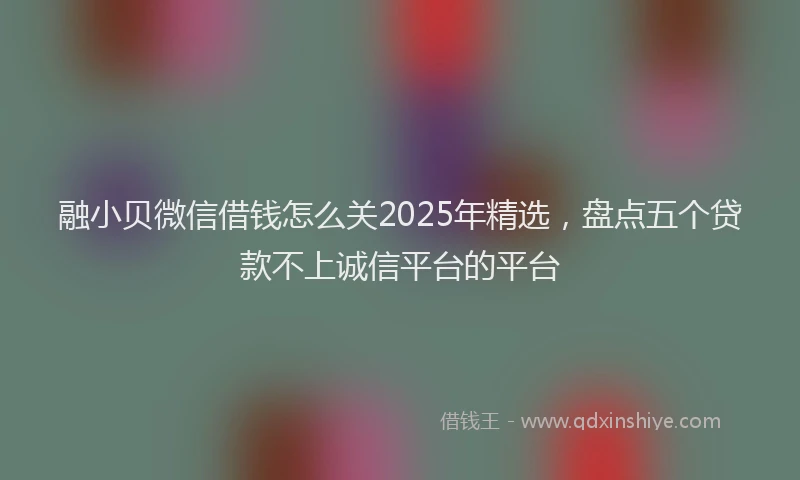 融小贝微信借钱怎么关2025年精选，盘点五个贷款不上诚信平台的平台