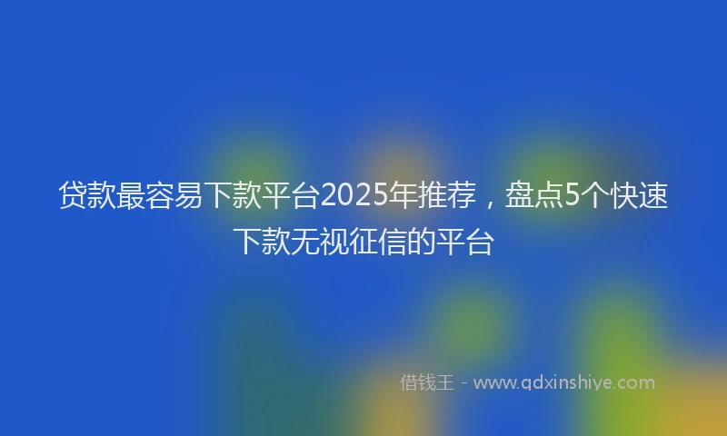 贷款最容易下款平台2025年推荐，盘点5个快速下款无视征信的平台