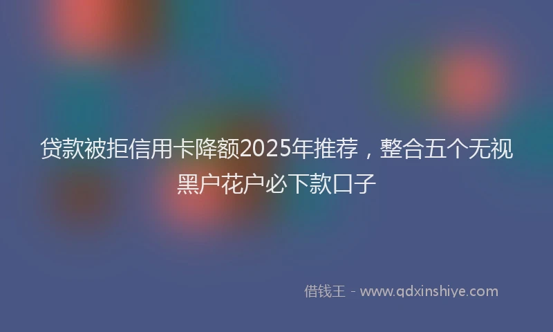 贷款被拒信用卡降额2025年推荐，整合五个无视黑户花户必下款口子