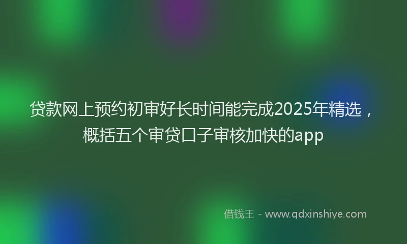 贷款网上预约初审好长时间能完成2025年精选，概括五个审贷口子审核加快的app