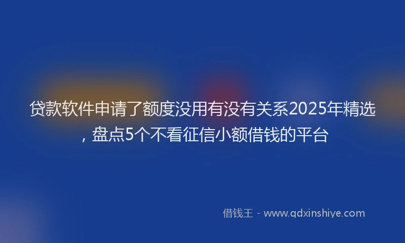 贷款软件申请了额度没用有没有关系2025年精选，盘点5个不看征信小额借钱的平台