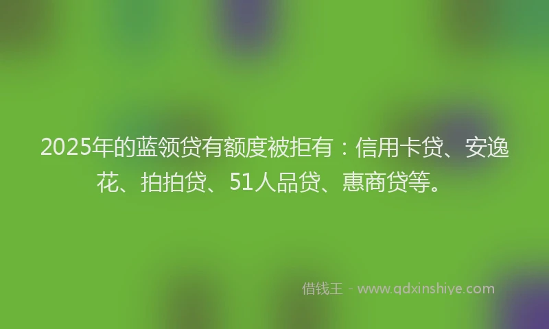 2025年的蓝领贷有额度被拒有：信用卡贷、安逸花、拍拍贷、51人品贷、惠商贷等。