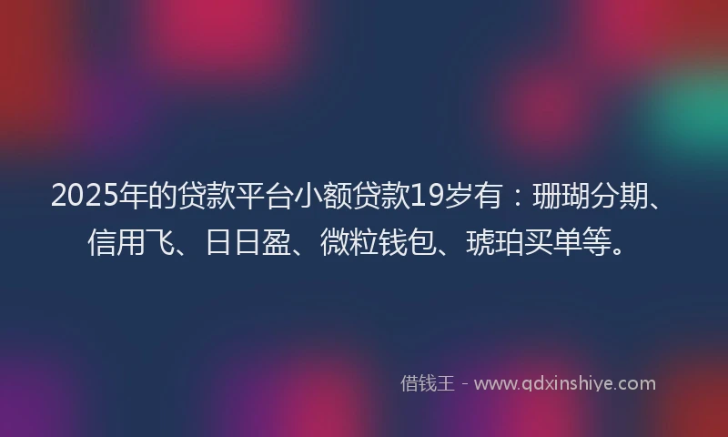 2025年的贷款平台小额贷款19岁有：珊瑚分期、信用飞、日日盈、微粒钱包、琥珀买单等。