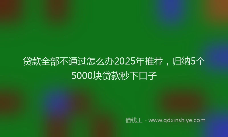 贷款全部不通过怎么办2025年推荐，归纳5个5000块贷款秒下口子