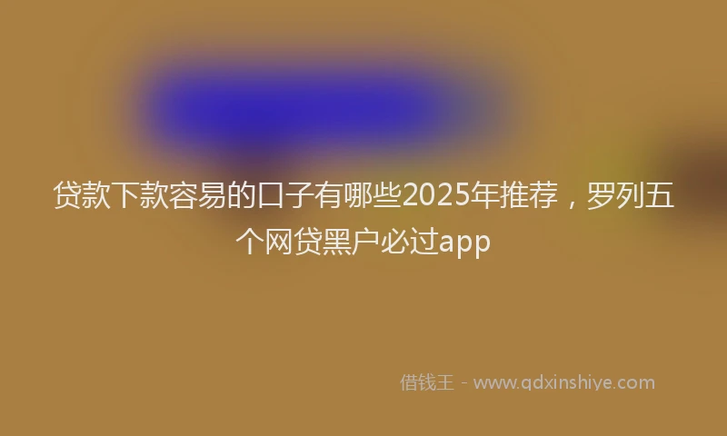 贷款下款容易的口子有哪些2025年推荐，罗列五个网贷黑户必过app