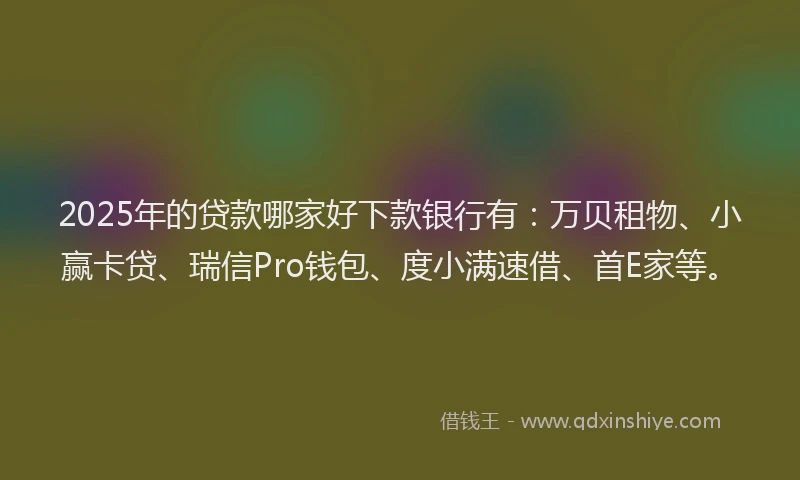 2025年的贷款哪家好下款银行有：万贝租物、小赢卡贷、瑞信Pro钱包、度小满速借、首E家等。