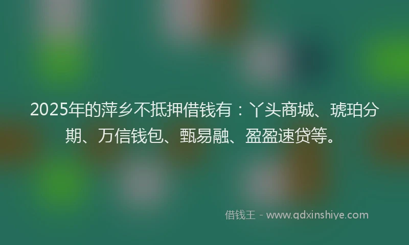 2025年的萍乡不抵押借钱有：丫头商城、琥珀分期、万信钱包、甄易融、盈盈速贷等。