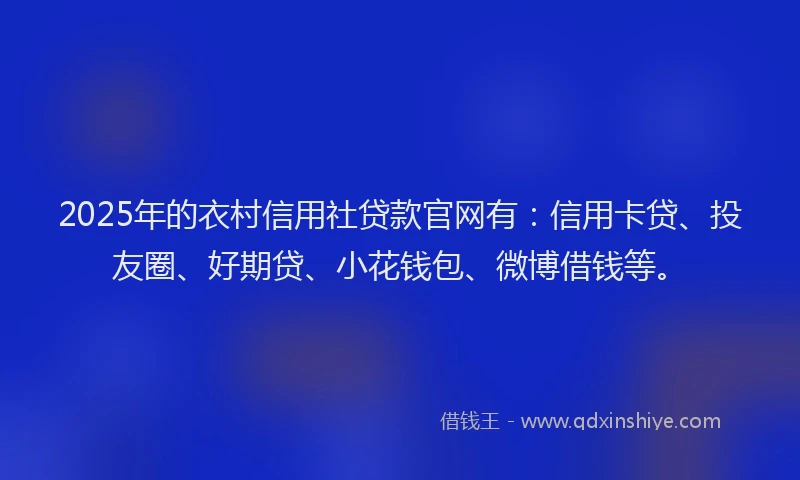 2025年的衣村信用社贷款官网有：信用卡贷、投友圈、好期贷、小花钱包、微博借钱等。