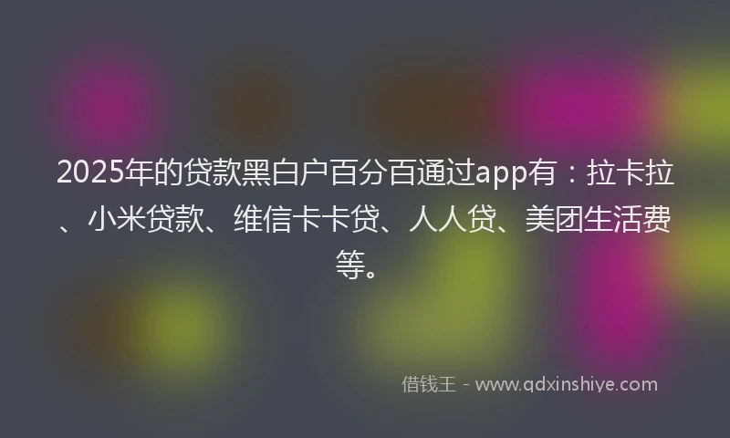 2025年的贷款黑白户百分百通过app有：拉卡拉、小米贷款、维信卡卡贷、人人贷、美团生活费等。