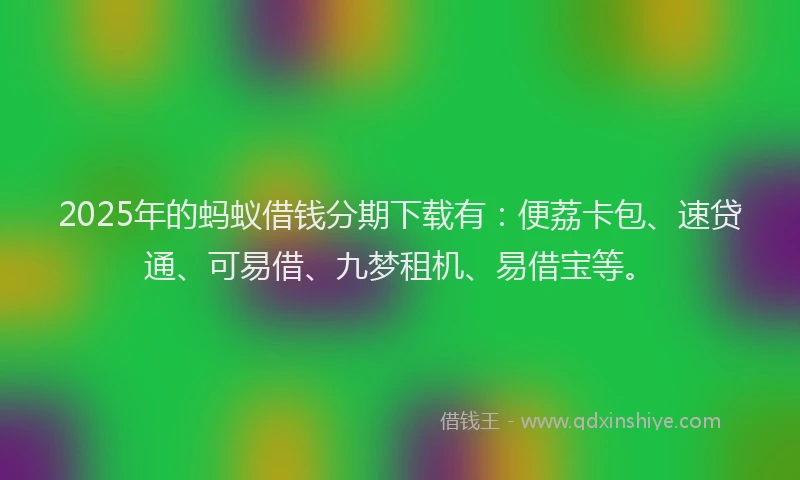 2025年的蚂蚁借钱分期下载有：便荔卡包、速贷通、可易借、九梦租机、易借宝等。