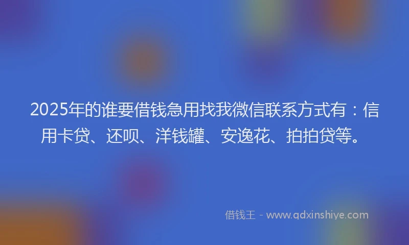 2025年的谁要借钱急用找我微信联系方式有：信用卡贷、还呗、洋钱罐、安逸花、拍拍贷等。