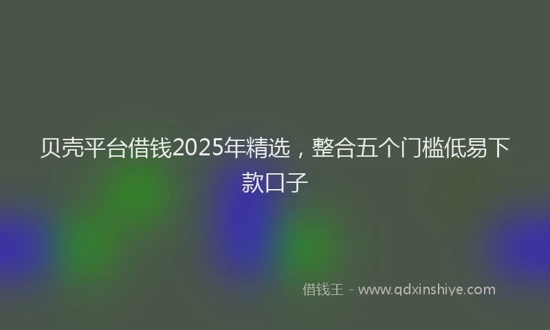 贝壳平台借钱2025年精选，整合五个门槛低易下款口子