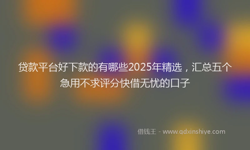 贷款平台好下款的有哪些2025年精选，汇总五个急用不求评分快借无忧的口子