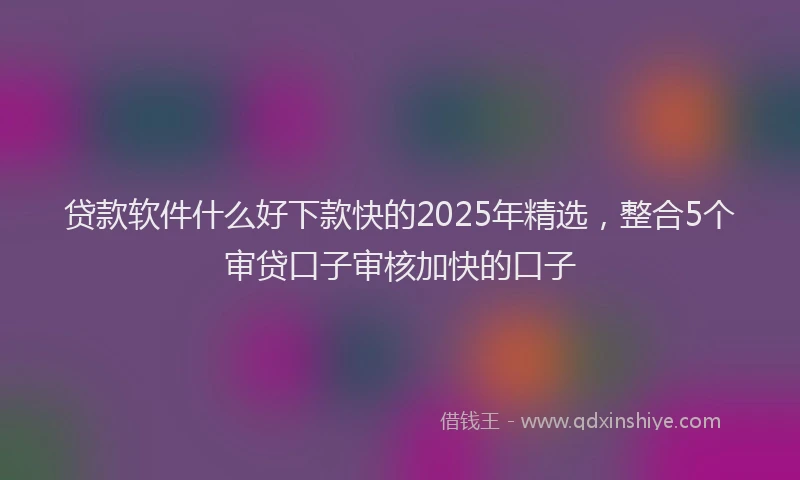 贷款软件什么好下款快的2025年精选，整合5个审贷口子审核加快的口子