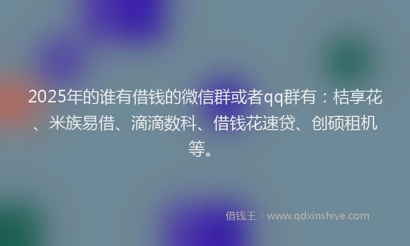 2025年的谁有借钱的微信群或者qq群有：桔享花、米族易借、滴滴数科、借钱花速贷、创硕租机等。
