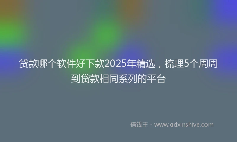 贷款哪个软件好下款2025年精选，梳理5个周周到贷款相同系列的平台