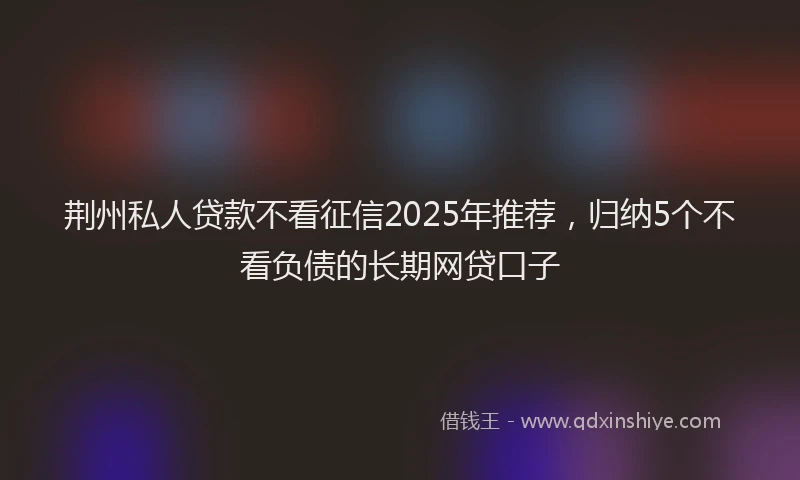 荆州私人贷款不看征信2025年推荐，归纳5个不看负债的长期网贷口子