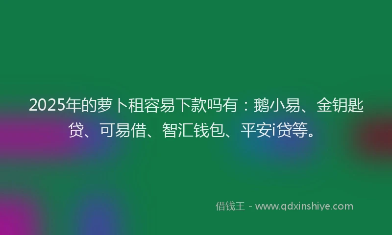 2025年的萝卜租容易下款吗有：鹅小易、金钥匙贷、可易借、智汇钱包、平安i贷等。