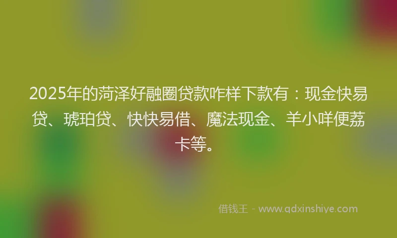 2025年的菏泽好融圈贷款咋样下款有：现金快易贷、琥珀贷、快快易借、魔法现金、羊小咩便荔卡等。
