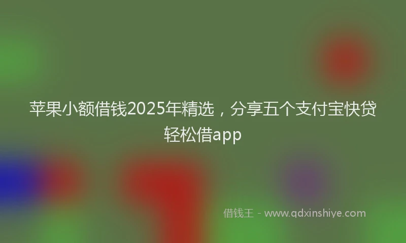 苹果小额借钱2025年精选，分享五个支付宝快贷轻松借app
