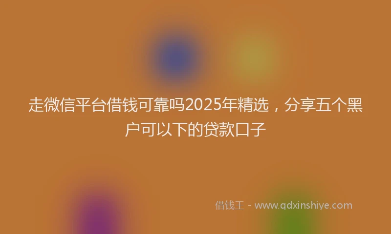 走微信平台借钱可靠吗2025年精选，分享五个黑户可以下的贷款口子