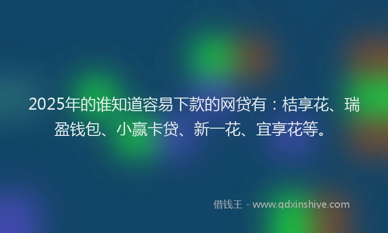 2025年的谁知道容易下款的网贷有：桔享花、瑞盈钱包、小赢卡贷、新一花、宜享花等。