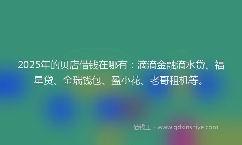 2025年的贝店借钱在哪有：滴滴金融滴水贷、福星贷、金瑞钱包、盈小花、老哥租机等。