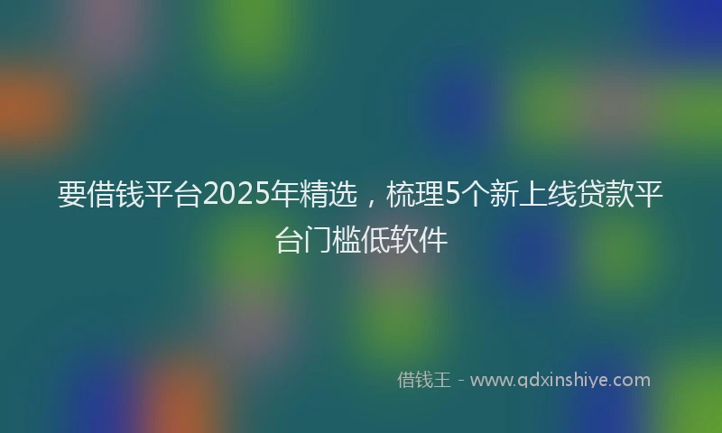 要借钱平台2025年精选，梳理5个新上线贷款平台门槛低软件