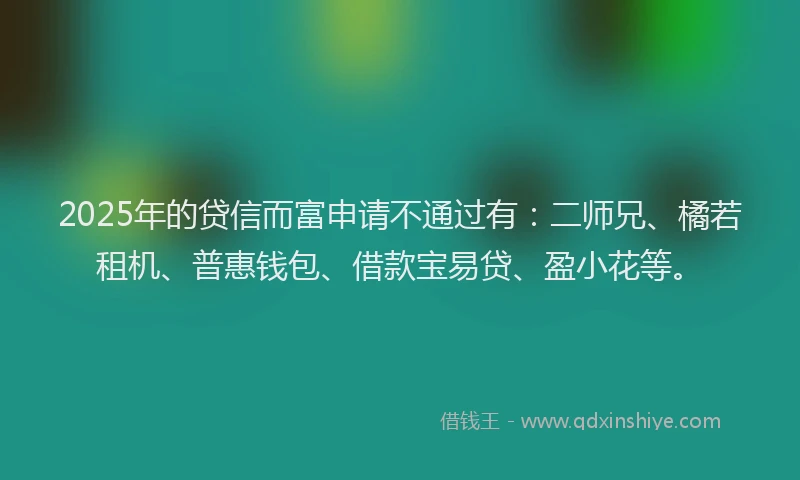 2025年的贷信而富申请不通过有：二师兄、橘若租机、普惠钱包、借款宝易贷、盈小花等。